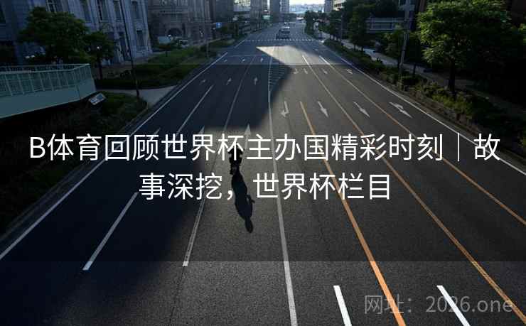 B体育回顾世界杯主办国精彩时刻｜故事深挖，世界杯栏目