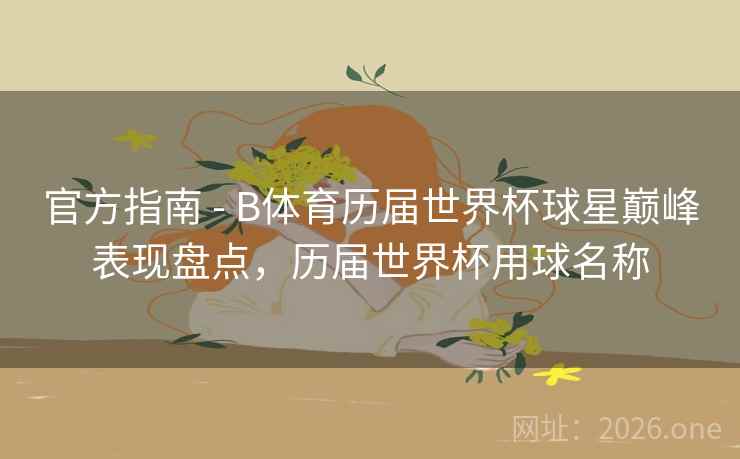 官方指南 - B体育历届世界杯球星巅峰表现盘点，历届世界杯用球名称