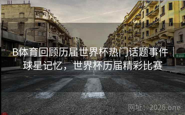 B体育回顾历届世界杯热门话题事件｜球星记忆，世界杯历届精彩比赛
