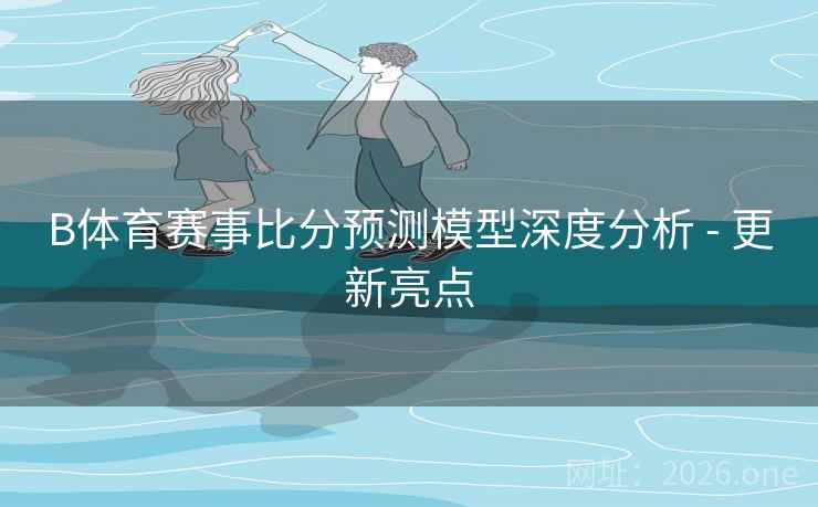 B体育赛事比分预测模型深度分析 - 更新亮点