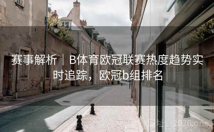 赛事解析｜B体育欧冠联赛热度趋势实时追踪，欧冠b组排名