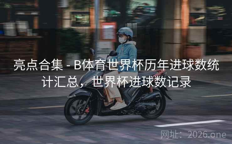 亮点合集 - B体育世界杯历年进球数统计汇总，世界杯进球数记录