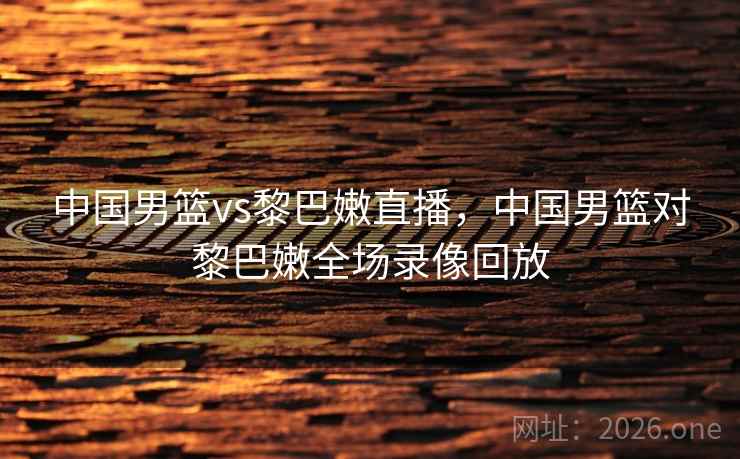 中国男篮vs黎巴嫩直播，中国男篮对黎巴嫩全场录像回放